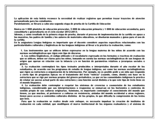 La aplicación de esta boleta reconoce la necesidad de realizar registros que permitan trazar trayectos de atención
personalizada para los estudiantes.
Paralelamente, se llevará a cabo una segunda etapa de prueba de la Cartilla de Educación
Básica en 1 000 planteles de educación preescolar, 5 000 de educación primaria y 1 000 de educación secundaria, para
consolidarla y generalizarla en el ciclo escolar 2012-2013.
Además, y como resultado de la primera etapa de prueba, durante el proceso de implementación de la cartilla en apoyo a
los maestros, los padres de familia y los autores de materiales educativos, se diseñarán manuales y guías para el uso de
la cartilla.
En la asignatura Lengua Indígena es importante que el docente considere aspectos específicos relacionados con las
particularidades culturales y lingüísticas de las lenguas indígenas al llevar a la práctica la evaluación, como:
1. Los instrumentos que se utilicen deben expresarse en la lengua materna de los niños de acuerdo con las
normas sociolingüísticas que rigen este tipo de discurso.
2. Los estilos lingüísticos, el código utilizado y el vocabulario expresado en los formatos o reactivos de evaluación
que se utilicen, deben ser claros para los niños, tomando en cuenta las normas sociolingüísticas de sus lenguas de
origen que operan en relación con la infancia y/o en función de parámetros relativos a jerarquías sociales o
género.
3. La evaluación contemplará los tipos textuales producidos o interpretados durante el año escolar de los
estudiantes, de acuerdo con los programas de estudio de lengua indígena, así como las normas sociolingüísticas
que rigen su estructura u organización de la información. Por ejemplo, no es posible pedir a un niño que responda
a cierto tipo de preguntas típicas en el tratamiento del texto “noticia” (cuándo, cómo, dónde) con base en la
estructura que se rige por normas propias del género periodístico, ya que en las comunidades indígenas la práctica
de relatar un suceso actual parte de una estructura y una función social distinta a la que este tipo de texto tiene en
el mundo hispánico.
4. La evaluación debe contemplar o respetar los sistemas de creencias o cosmovisión de los estudiantes
indígenas, considerando que sus interpretaciones o respuestas se enmarcan en los horizontes o contextos de
sentido propio de sus culturas originarias. Asimismo, es importante contemplar el conocimiento del mundo que
tienen, ya que muchos, al pertenecer a culturas en resistencia, aisladas del mundo occidental u otras regiones,
tienen poco acceso a contenidos culturales distintos de los propios, lo que dificulta la comprensión de los textos
que leen.
Para que la evaluación se realice desde este enfoque, es necesario impulsar la creación de institutos de
evaluación en cada entidad, que modifiquen el marco institucional de los órganos evaluadores y el sistema de

 