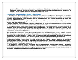 apertura a futuras evaluaciones externas que contribuyan al diseño y a la aplicación de instrumentos que
potencien la evaluación universal de docentes como una actividad de mejora continua del sistema educativo en su
conjunto y, así, la acción de evaluación alcance plena vigencia en México.

I.8. Favorecer la inclusión para atender a la diversidad
La educación es un derecho fundamental y una estrategia para ampliar las oportunidades, instrumentar las relaciones
interculturales, reducir las desigualdades entre grupos sociales, cerrar brechas e impulsar la equidad. Por lo tanto, al
reconocer la diversidad que existe en nuestro país, el sistema educativo hace efectivo este derecho al ofrecer una
educación pertinente e inclusiva.
• Pertinente porque valora, protege y desarrolla las culturas y sus visiones y conocimientos del mundo, mismos que se
incluyen en el desarrollo curricular.
• Inclusiva porque se ocupa de reducir al máximo la desigualdad del acceso a las oportunidades, y evita los distintos
tipos de discriminación a los que están expuestos niñas, niños y adolescentes.
En correspondencia con este principio, los docentes deben promover entre los estudiantes el reconocimiento de la
pluralidad social, lingüística y cultural como una característica del país y del mundo en el que viven, y fomentar que la
escuela se convierta en un espacio donde la diversidad puede apreciarse y practicarse como un aspecto de la vida
cotidiana y de enriquecimiento para todos.
Para atender a los alumnos que, por su discapacidad cognitiva, física, mental o sensorial (visual o auditiva), requieren
de estrategias de aprendizaje y enseñanza diferenciadas, es necesario que se identifiquen las barreras para el
aprendizaje con el fin de promover y ampliar, en la escuela y las aulas, oportunidades de aprendizaje, accesibilidad,
participación, autonomía y confianza en sí mismos, ayudando con ello a combatir actitudes de discriminación.
Por otra parte, para atender a los alumnos con aptitudes sobresalientes, el sistema educativo cuenta con modelos de
enriquecimiento escolar y extraescolar, y brinda parámetros para evaluar a quienes muestren un desempeño
significativamente superior al resto de sus compañeros en el área intelectual y requieran de una promoción anticipada.
Para el logro de este principio es indispensable la organización, la toma de acuerdos y la vinculación entre autoridades,
directivos, docentes y madres, padres o tutores.
En ese sentido, a la Educación Básica le corresponde crear escenarios basados en los derechos humanos y el respeto a
la dignidad humana, en los que cualquier estudiante, independientemente de sus condiciones, se desarrolle intelectual,
social, emocional y físicamente. Para ello, se requiere que los docentes desarrollen empatía hacia las formas culturales y
necesidades de los alumnos que pueden ser distintas a sus concepciones.

 