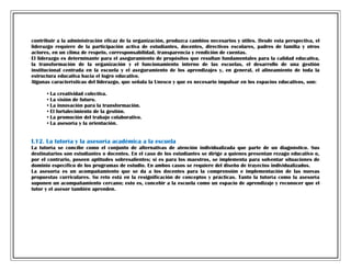 contribuir a la administración eficaz de la organización, produzca cambios necesarios y útiles. Desde esta perspectiva, el
liderazgo requiere de la participación activa de estudiantes, docentes, directivos escolares, padres de familia y otros
actores, en un clima de respeto, corresponsabilidad, transparencia y rendición de cuentas.
El liderazgo es determinante para el aseguramiento de propósitos que resultan fundamentales para la calidad educativa,
la transformación de la organización y el funcionamiento interno de las escuelas, el desarrollo de una gestión
institucional centrada en la escuela y el aseguramiento de los aprendizajes y, en general, el alineamiento de toda la
estructura educativa hacia el logro educativo.
Algunas características del liderazgo, que señala la Unesco y que es necesario impulsar en los espacios educativos, son:
•
•
•
•
•
•

La creatividad colectiva.
La visión de futuro.
La innovación para la transformación.
El fortalecimiento de la gestión.
La promoción del trabajo colaborativo.
La asesoría y la orientación.

I.12. La tutoría y la asesoría académica a la escuela
La tutoría se concibe como el conjunto de alternativas de atención individualizada que parte de un diagnóstico. Sus
destinatarios son estudiantes o docentes. En el caso de los estudiantes se dirige a quienes presentan rezago educativo o,
por el contrario, poseen aptitudes sobresalientes; si es para los maestros, se implementa para solventar situaciones de
dominio específico de los programas de estudio. En ambos casos se requiere del diseño de trayectos individualizados.
La asesoría es un acompañamiento que se da a los docentes para la comprensión e implementación de las nuevas
propuestas curriculares. Su reto está en la resignificación de conceptos y prácticas. Tanto la tutoría como la asesoría
suponen un acompañamiento cercano; esto es, concebir a la escuela como un espacio de aprendizaje y reconocer que el
tutor y el asesor también aprenden.

 