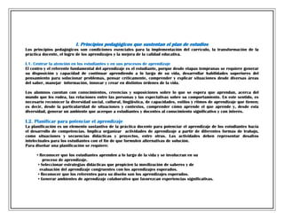 I. Principios pedagógicos que sustentan el plan de estudios
Los principios pedagógicos son condiciones esenciales para la implementación del currículo, la transformación de la
práctica docente, el logro de los aprendizajes y la mejora de la calidad educativa.
I.1. Centrar la atención en los estudiantes y en sus procesos de aprendizaje
El centro y el referente fundamental del aprendizaje es el estudiante, porque desde etapas tempranas se requiere generar
su disposición y capacidad de continuar aprendiendo a lo largo de su vida, desarrollar habilidades superiores del
pensamiento para solucionar problemas, pensar críticamente, comprender y explicar situaciones desde diversas áreas
del saber, manejar información, innovar y crear en distintos órdenes de la vida.
Los alumnos cuentan con conocimientos, creencias y suposiciones sobre lo que se espera que aprendan, acerca del
mundo que les rodea, las relaciones entre las personas y las expectativas sobre su comportamiento. En este sentido, es
necesario reconocer la diversidad social, cultural, lingüística, de capacidades, estilos y ritmos de aprendizaje que tienen;
es decir, desde la particularidad de situaciones y contextos, comprender cómo aprende el que aprende y, desde esta
diversidad, generar un ambiente que acerque a estudiantes y docentes al conocimiento significativo y con interés.

I.2. Planificar para potenciar el aprendizaje
La planificación es un elemento sustantivo de la práctica docente para potenciar el aprendizaje de los estudiantes hacia
el desarrollo de competencias. Implica organizar actividades de aprendizaje a partir de diferentes formas de trabajo,
como situaciones y secuencias didácticas y proyectos, entre otras. Las actividades deben representar desafíos
intelectuales para los estudiantes con el fin de que formulen alternativas de solución.
Para diseñar una planificación se requiere:
• Reconocer que los estudiantes aprenden a lo largo de la vida y se involucran en su
proceso de aprendizaje.
• Seleccionar estrategias didácticas que propicien la movilización de saberes y de
evaluación del aprendizaje congruentes con los aprendizajes esperados.
• Reconocer que los referentes para su diseño son los aprendizajes esperados.
• Generar ambientes de aprendizaje colaborativo que favorezcan experiencias significativas.

 