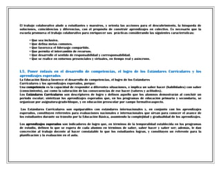 El trabajo colaborativo alude a estudiantes y maestros, y orienta las acciones para el descubrimiento, la búsqueda de
soluciones, coincidencias y diferencias, con el propósito de construir aprendizajes en colectivo. Es necesario que la
escuela promueva el trabajo colaborativo para enriquecer sus prácticas considerando las siguientes características:
•
•
•
•
•
•

Que
Que
Que
Que
Que
Que

sea inclusivo.
defina metas comunes.
favorezca el liderazgo compartido.
permita el intercambio de recursos.
desarrolle el sentido de responsabilidad y corresponsabilidad.
se realice en entornos presenciales y virtuales, en tiempo real y asíncrono.

I.5. Poner énfasis en el desarrollo de competencias, el logro de los Estándares Curriculares y los
aprendizajes esperados
La Educación Básica favorece el desarrollo de competencias, el logro de los Estándares
Curriculares y los aprendizajes esperados, porque:
Una competencia es la capacidad de responder a diferentes situaciones, e implica un saber hacer (habilidades) con saber
(conocimiento), así como la valoración de las consecuencias de ese hacer (valores y actitudes).
Los Estándares Curriculares son descriptores de logro y definen aquello que los alumnos demostrarán al concluir un
periodo escolar; sintetizan los aprendizajes esperados que, en los programas de educación primaria y secundaria, se
organizan por asignatura-grado-bloque, y en educación preescolar por campo formativo-aspecto.
Los Estándares Curriculares son equiparables con estándares internacionales y, en conjunto con los aprendizajes
esperados, constituyen referentes para evaluaciones nacionales e internacionales que sirvan para conocer el avance de
los estudiantes durante su tránsito por la Educación Básica, asumiendo la complejidad y gradualidad de los aprendizajes.
Los aprendizajes esperados son indicadores de logro que, en términos de la temporalidad establecida en los programas
de estudio, definen lo que se espera de cada alumno en términos de saber, saber hacer y saber ser; además, le dan
concreción al trabajo docente al hacer constatable lo que los estudiantes logran, y constituyen un referente para la
planificación y la evaluación en el aula.

 