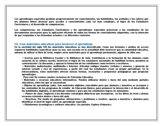 Los aprendizajes esperados gradúan progresivamente los conocimientos, las habilidades, las actitudes y los valores que
los alumnos deben alcanzar para acceder a conocimientos cada vez más complejos, al logro de los Estándares
Curriculares y al desarrollo de competencias.
Las competencias, los Estándares Curriculares y los aprendizajes esperados proveerán a los estudiantes de las
herramientas necesarias para la aplicación eficiente de todas las formas de conocimientos adquiridos, con la intención
de que respondan a las demandas actuales y en diferentes contextos.

I.6. Usar materiales educativos para favorecer el aprendizaje
En la sociedad del siglo XXI los materiales educativos se han diversificado. Como sus formatos y medios de acceso
requieren habilidades específicas para su uso, una escuela en la actualidad debe favorecer que la comunidad educativa,
además de utilizar el libro de texto, emplee otros materiales para el aprendizaje permanente; algunos de ellos son:
• Acervos para la Biblioteca Escolar y la Biblioteca de Aula. Contribuyen a la formación de los alumnos como
usuarios de la cultura escrita; favorecen el logro de los estándares nacionales de habilidad lectora; permiten la
contrastación y la discusión, y apoyan la formación de los estudiantes como lectores y escritores.
• Materiales audiovisuales, multimedia e Internet. Articulan códigos visuales, verbales y sonoros, y generan un
entorno variado y rico de experiencias, a partir del cual los estudiantes crean su propio aprendizaje. En la
telesecundaria, estos materiales ofrecen nuevas formas, escenarios y propuestas pedagógicas que propician
aprendizajes.
Para este fin existen canales exclusivos de Televisión Educativa.
• Materiales y recursos educativos informáticos. Pueden utilizarse dentro y fuera del aula mediante portales
educativos, entre los que se encuentran:
-- Objetos de aprendizaje (oda). Son materiales digitales concebidos para que alumnos y maestros se acerquen a
los contenidos de los programas de estudio de Educación Básica, para promover la interacción y el desarrollo de
las habilidades digitales, el aprendizaje continuo y para que los estudiantes logren su autonomía.
-- Planes de clase. Sugieren a los docentes estrategias didácticas que incorporan, en los libros de texto y demás
recursos existentes dentro y fuera del aula.
-- Reactivos. Por medio de preguntas, afirmaciones y problemas a resolver, apoyan a maestros y alumnos para
identificar el nivel de logro sobre un aprendizaje esperado.
-- Plataformas tecnológicas y software educativo. Los portales Explora Primaria y

 