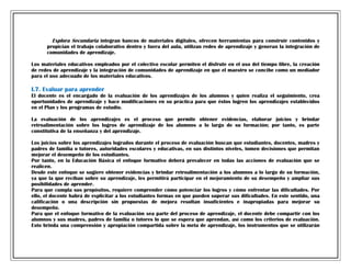 Explora Secundaria integran bancos de materiales digitales, ofrecen herramientas para construir contenidos y
propician el trabajo colaborativo dentro y fuera del aula, utilizan redes de aprendizaje y generan la integración de
comunidades de aprendizaje.
Los materiales educativos empleados por el colectivo escolar permiten el disfrute en el uso del tiempo libre, la creación
de redes de aprendizaje y la integración de comunidades de aprendizaje en que el maestro se concibe como un mediador
para el uso adecuado de los materiales educativos.

I.7. Evaluar para aprender
El docente es el encargado de la evaluación de los aprendizajes de los alumnos y quien realiza el seguimiento, crea
oportunidades de aprendizaje y hace modificaciones en su práctica para que éstos logren los aprendizajes establecidos
en el Plan y los programas de estudio.
La evaluación de los aprendizajes es el proceso que permite obtener evidencias, elaborar juicios y brindar
retroalimentación sobre los logros de aprendizaje de los alumnos a lo largo de su formación; por tanto, es parte
constitutiva de la enseñanza y del aprendizaje.
Los juicios sobre los aprendizajes logrados durante el proceso de evaluación buscan que estudiantes, docentes, madres y
padres de familia o tutores, autoridades escolares y educativas, en sus distintos niveles, tomen decisiones que permitan
mejorar el desempeño de los estudiantes.
Por tanto, en la Educación Básica el enfoque formativo deberá prevalecer en todas las acciones de evaluación que se
realicen.
Desde este enfoque se sugiere obtener evidencias y brindar retroalimentación a los alumnos a lo largo de su formación,
ya que la que reciban sobre su aprendizaje, les permitirá participar en el mejoramiento de su desempeño y ampliar sus
posibilidades de aprender.
Para que cumpla sus propósitos, requiere comprender cómo potenciar los logros y cómo enfrentar las dificultades. Por
ello, el docente habrá de explicitar a los estudiantes formas en que pueden superar sus dificultades. En este sentido, una
calificación o una descripción sin propuestas de mejora resultan insuficientes e inapropiadas para mejorar su
desempeño.
Para que el enfoque formativo de la evaluación sea parte del proceso de aprendizaje, el docente debe compartir con los
alumnos y sus madres, padres de familia o tutores lo que se espera que aprendan, así como los criterios de evaluación.
Esto brinda una comprensión y apropiación compartida sobre la meta de aprendizaje, los instrumentos que se utilizarán

 