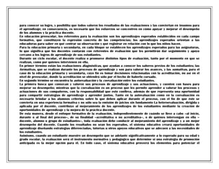 para conocer su logro, y posibilita que todos valoren los resultados de las evaluaciones y las conviertan en insumos para
el aprendizaje; en consecuencia, es necesario que los esfuerzos se concentren en cómo apoyar y mejorar el desempeño
de los alumnos y la práctica docente.
En educación preescolar, los referentes para la evaluación son los aprendizajes esperados establecidos en cada campo
formativo, que constituyen la expresión concreta de las competencias; los aprendizajes esperados orientan a las
educadoras para saber en qué centrar su observación y qué registrar en relación con lo que los niños hacen.
Para la educación primaria y secundaria, en cada bloque se establecen los aprendizajes esperados para las asignaturas,
lo que significa que los docentes contarán con referentes de evaluación que les permitirán dar seguimiento y apoyo
cercano a los logros de aprendizaje de sus estudiantes.
Durante un ciclo escolar, el docente realiza o promueve distintos tipos de evaluación, tanto por el momento en que se
realizan, como por quienes intervienen en ella.
En primer término están las evaluaciones diagnósticas, que ayudan a conocer los saberes previos de los estudiantes; las
formativas, que se realizan durante los procesos de aprendizaje y son para valorar los avances, y las sumativas, para el
caso de la educación primaria y secundaria, cuyo fin es tomar decisiones relacionadas con la acreditación, no así en el
nivel de preescolar, donde la acreditación se obtendrá sólo por el hecho de haberlo cursado.
En segundo término se encuentra la autoevaluación y la coevaluación entre los estudiantes.
La primera busca que conozcan y valoren sus procesos de aprendizaje y sus actuaciones, y cuenten con bases para
mejorar su desempeño; mientras que la coevaluación es un proceso que les permite aprender a valorar los procesos y
actuaciones de sus compañeros, con la responsabilidad que esto conlleva, además de que representa una oportunidad
para compartir estrategias de aprendizaje y aprender juntos. Tanto en la autovaluación como en la coevaluación es
necesario brindar a los alumnos criterios sobre lo que deben aplicar durante el proceso, con el fin de que éste se
convierta en una experiencia formativa y no sólo sea la emisión de juicios sin fundamento La heteroevaluación, dirigida y
aplicada por el docente, contribuye al mejoramiento de los aprendizajes de los estudiantes mediante la creación de
oportunidades de aprendizaje y la mejora de la práctica docente.
De esta manera, desde el enfoque formativo de la evaluación, independientemente de cuándo se lleve a cabo –al inicio,
durante o al final del proceso–, de su finalidad –acreditativa o no acreditativa–, o de quiénes intervengan en ella –
docente, alumno o grupo de estudiantes–, toda evaluación debe conducir al mejoramiento del aprendizaje y a un mejor
desempeño del docente. Cuando los resultados no sean los esperados, el sistema educativo creará oportunidades de
aprendizaje diseñando estrategias diferenciadas, tutorías u otros apoyos educativos que se adecuen a las necesidades de
los estudiantes.
Asimismo, cuando un estudiante muestre un desempeño que se adelante significativamente a lo esperado para su edad y
grado escolar, la evaluación será el instrumento normativo y pedagógico que determine si una estrategia de promoción
anticipada es la mejor opción para él. En todo caso, el sistema educativo proveerá los elementos para potenciar el

 