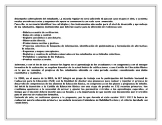 desempeño sobresaliente del estudiante. La escuela regular no será suficiente ni para un caso ni para el otro, y la norma
escolar establecerá rutas y esquemas de apoyo en consonancia con cada caso comentado.
Para ello, es necesario identificar las estrategias y los instrumentos adecuados para el nivel de desarrollo y aprendizaje
de los estudiantes. Algunos instrumentos que deberán usarse para la obtención de evidencias son:
• Rúbrica o matriz de verificación.
• Listas de cotejo o control.
• Registro anecdótico o anecdotario.
• Observación directa.
• Producciones escritas y gráficas.
• Proyectos colectivos de búsqueda de información, identificación de problemáticas y formulación de alternativas
de solución.
• Esquemas y mapas conceptuales.
• Registros y cuadros de actitudes observadas en los estudiantes en actividades colectivas.
• Portafolios y carpetas de los trabajos.
• Pruebas escritas u orales.
Asimismo, y con el fin de dar a conocer los logros en el aprendizaje de los estudiantes y en congruencia con el enfoque
formativo de la evaluación, se requiere transitar de la actual boleta de calificaciones, a una Cartilla de Educación Básica
en la que se consigne el progreso de los estudiantes obtenido en cada periodo escolar, considerando una visión
cuantitativa y cualitativa.
En 2009, en el marco de la RIEB, la SEP integró un grupo de trabajo con la participación del Instituto Nacional de
Evaluación para la Educación (INEE) con la finalidad de diseñar una propuesta para evaluar y reportar el proceso de
desarrollo de competencias de los alumnos de Educación Básica, en congruencia con los planes y programas de estudio.
Así inició la transición a la Cartilla de Educación Básica con una etapa de prueba en 132 escuelas primarias. Sus
resultados apuntaron a la necesidad de revisar y ajustar los parámetros referidos a los aprendizajes esperados, al
tiempo que el docente deberá invertir para su llenado, y a la importancia de que cuente con documentos que le orienten
para el proceso de evaluación formativa.
Derivado de esto, se realizaron ajustes a la propuesta, por lo que durante el ciclo escolar 2011 2012 la boleta de
evaluación para la educación primaria y secundaria incorpora Estándares de Habilidad Lectora y el criterio Aprobado con
condiciones.

 