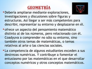 GEOMETRÍA 
• Debería ampliarse mediante exploraciones, 
investigaciones y discusiones sobre figuras y 
estructuras. Así llegar a ser más competentes para 
describir, representar su entorno y desplazarse en él. 
• ofrece un aspecto del pensamiento matemático 
distinto al de los números, pero relacionado con él. 
Coadyuva a comprender no sólo su entorno, sino 
también otros temas de matemáticas, o temas 
relativos al arte o las ciencias sociales. 
• La competencia de algunos estudiantes exceden a sus 
destrezas numéricas. Y contribuye a fomentar el 
entusiasmo por las matemáticas en el que desarrollar 
conceptos numéricos y otros conceptos matemáticos. 
 