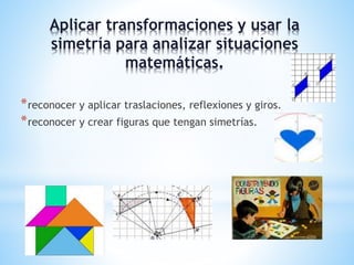 Aplicar transformaciones y usar la 
simetría para analizar situaciones 
matemáticas. 
*reconocer y aplicar traslaciones, reflexiones y giros. 
*reconocer y crear figuras que tengan simetrías. 
 