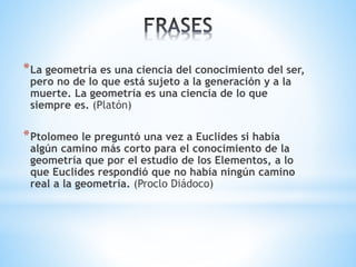 *La geometría es una ciencia del conocimiento del ser, 
pero no de lo que está sujeto a la generación y a la 
muerte. La geometría es una ciencia de lo que 
siempre es. (Platón) 
*Ptolomeo le preguntó una vez a Euclides si había 
algún camino más corto para el conocimiento de la 
geometría que por el estudio de los Elementos, a lo 
que Euclides respondió que no había ningún camino 
real a la geometría. (Proclo Diádoco) 
 