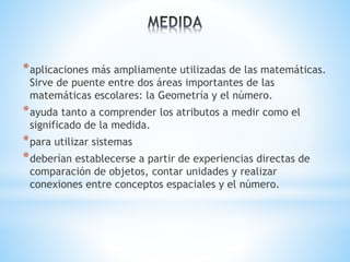 *aplicaciones más ampliamente utilizadas de las matemáticas. 
Sirve de puente entre dos áreas importantes de las 
matemáticas escolares: la Geometría y el número. 
*ayuda tanto a comprender los atributos a medir como el 
significado de la medida. 
*para utilizar sistemas 
*deberían establecerse a partir de experiencias directas de 
comparación de objetos, contar unidades y realizar 
conexiones entre conceptos espaciales y el número. 
 