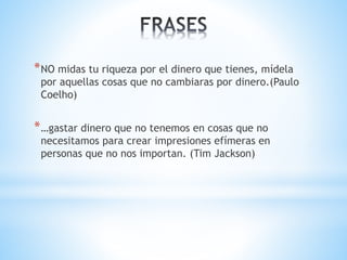 *NO midas tu riqueza por el dinero que tienes, mídela 
por aquellas cosas que no cambiaras por dinero.(Paulo 
Coelho) 
*…gastar dinero que no tenemos en cosas que no 
necesitamos para crear impresiones efímeras en 
personas que no nos importan. (Tim Jackson) 
 