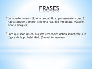 *La muerte no era sólo una probabilidad permanente, como lo 
había sentido siempre, sino una realidad inmediata. (Gabriel 
García Márquez) 
*Para que sean útiles, nuestras creencias deben someterse a la 
lógica de la probabilidad. (Daniel Kahneman) 
 