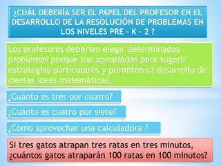 ¿CUÁL DEBERÍA SER EL PAPEL DEL PROFESOR EN EL 
DESARROLLO DE LA RESOLUCIÓN DE PROBLEMAS EN 
LOS NIVELES PRE – K – 2 ? 
Los profesores deberían elegir determinados 
problemas porque son apropiados para sugerir 
estrategias particulares y permiten el desarrollo de 
ciertas ideas matemáticas. 
¿Cuánto es tres por cuatro? 
¿Cuánto es cuatro por siete? 
¿Cómo aprovechar una calculadora ? 
Si tres gatos atrapan tres ratas en tres minutos, 
¿cuántos gatos atraparán 100 ratas en 100 minutos? 
 