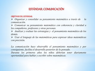 ESTÁNDAR: COMUNICACIÓN 
OBJETIVOS DEL ESTÁNDAR: 
 Organizar y consolidar su pensamiento matemático a través de la 
comunicación. 
 Comunicar su pensamiento matemático con coherencia y claridad a 
los compañeros, profesores y otras personas. 
 Analizar y evaluar las estrategias y el pensamiento matemático de los 
demás. 
 Usar el lenguaje de las matemáticas para expresar ideas matemáticas 
con precisión. 
La comunicación hace observable el pensamiento matemático y por 
consiguiente, facilita el desarrollo posterior de lo pensado. 
Durante los primeros años los niños deberían tener diariamente 
oportunidad para hablar y escribir sobre matemáticas. 
 