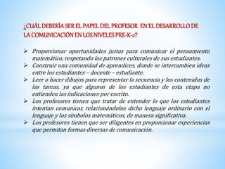 ¿CUÁL DEBERÍA SER EL PAPEL DEL PROFESOR EN EL DESARROLLO DE 
LA COMUNICACIÓN EN LOS NIVELES PRE-K-2? 
 Proporcionar oportunidades justas para comunicar el pensamiento 
matemático, respetando los patrones culturales de sus estudiantes. 
 Construir una comunidad de aprendices, donde se intercambien ideas 
entre los estudiantes – docente – estudiante. 
 Leer o hacer dibujos para representar la secuencia y los contenidos de 
las tareas, ya que algunos de los estudiantes de esta etapa no 
entienden las indicaciones por escrito. 
 Los profesores tienen que tratar de entender lo que los estudiantes 
intentan comunicar, relacionándolos dicho lenguaje ordinario con el 
lenguaje y los símbolos matemáticos, de manera significativa. 
 Los profesores tienen que ser diligentes en proporcionar experiencias 
que permitan formas diversas de comunicación. 
 