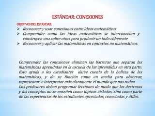 ESTÁNDAR: CONEXIONES 
OBJETIVOS DEL ESTÁNDAR: 
 Reconocer y usar conexiones entre ideas matemáticas 
 Comprender como las ideas matemáticas se interconectan y 
construyen una sobre otras para producir un todo coherente 
 Reconocer y aplicar las matemáticas en contextos no matemáticos. 
Comprender las conexiones eliminan las barreras que separan las 
matemáticas aprendidas en la escuela de las aprendidas en otra parte. 
Esto ayuda a los estudiantes darse cuenta de la belleza de las 
matemáticas, y de su función como un medio para observar, 
representar e interpretar más claramente el mundo que nos rodea. 
Los profesores deben programar lecciones de modo que las destrezas 
y los conceptos no se enseñen como tópicos aislados, sino como parte 
de las experiencias de los estudiantes apreciadas, conectadas y útiles. 
 