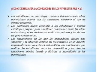 ¿COMO DEBERÍA SER LA CONEXIONES EN LOS NIVELES DE PRE-K-2? 
 Los estudiantes en esta etapa, conectan frecuentemente ideas 
matemáticas nuevas con las anteriores, mediante el uso de 
objetos concretos. 
 Los profesores deben estimular a los estudiantes a utilizar 
estrategias propias para establecer conexiones entre las ideas 
matemáticas, el vocabulario asociado a las mismas y las formas 
en que se representan. 
 Las interacciones en las que las matemáticas aclaran una 
situación y la situación aclaran las matemáticas, es un aspecto 
importante de las conexiones matemáticas. Las asociaciones que 
realizan los estudiantes entre las matemáticas y las diversas 
situaciones añaden interés y disfrute al aprendizaje de las 
matemáticas. 
 