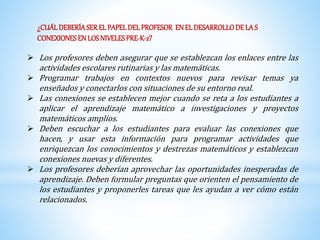 ¿CUÁL DEBERÍA SER EL PAPEL DEL PROFESOR EN EL DESARROLLO DE LA S 
CONEXIONES EN LOS NIVELES PRE-K-2? 
 Los profesores deben asegurar que se establezcan los enlaces entre las 
actividades escolares rutinarias y las matemáticas. 
 Programar trabajos en contextos nuevos para revisar temas ya 
enseñados y conectarlos con situaciones de su entorno real. 
 Las conexiones se establecen mejor cuando se reta a los estudiantes a 
aplicar el aprendizaje matemático a investigaciones y proyectos 
matemáticos amplios. 
 Deben escuchar a los estudiantes para evaluar las conexiones que 
hacen, y usar esta información para programar actividades que 
enriquezcan los conocimientos y destrezas matemáticos y establezcan 
conexiones nuevas y diferentes. 
 Los profesores deberían aprovechar las oportunidades inesperadas de 
aprendizaje. Deben formular preguntas que orienten el pensamiento de 
los estudiantes y proponerles tareas que les ayudan a ver cómo están 
relacionados. 
 