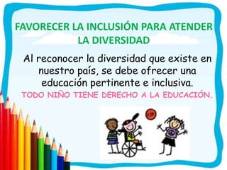 FAVORECER LA INCLUSIÓN PARA ATENDER
LA DIVERSIDAD
Al reconocer la diversidad que existe en
nuestro país, se debe ofrecer una
educación pertinente e inclusiva.
TODO NIÑO TIENE DERECHO A LA EDUCACIÓN.
 
