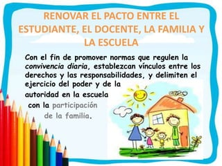 RENOVAR EL PACTO ENTRE EL
ESTUDIANTE, EL DOCENTE, LA FAMILIA Y
LA ESCUELA
Con el fin de promover normas que regulen la
convivencia diaria, establezcan vínculos entre los
derechos y las responsabilidades, y delimiten el
ejercicio del poder y de la
autoridad en la escuela
con la participación
de la familia.
 