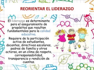 REORIENTAR EL LIDERAZGO
El liderazgo es determinante
para el aseguramiento de
propósitos que resultan
fundamentales para la calidad
educativa.
Requiere de la participación
activa de estudiantes,
docentes, directivos escolares,
padres de familia y otros
actores, en un clima de respeto,
corresponsabilidad,
transparencia y rendición de
cuentas.
 