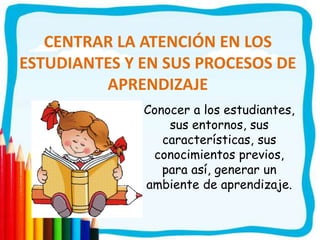 CENTRAR LA ATENCIÓN EN LOS
ESTUDIANTES Y EN SUS PROCESOS DE
APRENDIZAJE
Conocer a los estudiantes,
sus entornos, sus
características, sus
conocimientos previos,
para así, generar un
ambiente de aprendizaje.
 