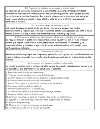 I.8. Favorecer la inclusión para atender a la diversidad
La educación es un derecho fundamental y una estrategia para ampliar las oportunidades,
instrumentar las relaciones interculturales, reducir las desigualdades entre grupos sociales,
cerrar brechas e impulsar la equidad. Por lo tanto, al reconocer la diversidad que existe en
nuestro país, el sistema educativo hace efectivo este derecho al ofrecer una educación
pertinente e inclusiva.
I.9. Incorporar temas de relevancia social
Los temas de relevancia social se derivan de los retos de una sociedad que cambia
constantemente y requiere que todos sus integrantes actúen con responsabilidad ante el medio
natural y social, la vida y la salud, y la diversidad social, cultural y lingüística.
I.10. Renovar el pacto entre el estudiante, el docente, la familia y la escuela
Se requiere renovar el pacto entre los diversos actores educativos, con el fin de promover
normas que regulen la convivencia diaria, establezcan vínculos entre los derechos y las
responsabilidades, y delimiten el ejercicio del poder y de la autoridad en la escuela con la
participación de la familia.
I.11. Reorientar el liderazgo
Reorientar el liderazgo implica un compromiso personal y con el grupo, una relación horizontal en
la que el diálogo informado favorezca la toma de decisiones centrada en el aprendizaje de los
alumnos.
I.12. La tutoría y la asesoría académica a la escuela
La tutoría se concibe como el conjunto de alternativas de atención individualizada que parte de
un diagnóstico. Sus destinatarios son estudiantes o docentes.
1. Enfocarse en el proceso de aprendizaje.
2. Tener en cuenta los saberes previos de los alumnos.
3. Diseñar situaciones didácticas que propicien el aprendizaje situado.
4. Reconocer la naturaleza social del conocimiento.
5. Dar un fuerte peso a la motivación intrínseca del estudiante.
6. Favorecer la cultura del aprendizaje.
7. Ofrecer acompañamiento al aprendizaje.
8. Reconocer la existencia y el valor del aprendizaje informal.
9. Promover la relación interdisciplinaria.
10. Entender la evaluación como un proceso relacionado con la planeación.
11. Superar la visión de la disciplina como mero cumplimiento de normas.
12. Modelar el aprendizaje.
13. Mostrar interés por los intereses de sus alumnos.
14. Revalorizar y redefinir la función del docente
 