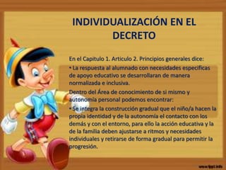 INDIVIDUALIZACIÓN EN EL
DECRETO
En el Capitulo 1. Articulo 2. Principios generales dice:
• La respuesta al alumnado con necesidades especificas
de apoyo educativo se desarrollaran de manera
normalizada e inclusiva.
Dentro del Área de conocimiento de si mismo y
autonomía personal podemos encontrar:
• Se integra la construcción gradual que el niño/a hacen la
propia identidad y de la autonomía el contacto con los
demás y con el entorno, para ello la acción educativa y la
de la familia deben ajustarse a ritmos y necesidades
individuales y retirarse de forma gradual para permitir la
progresión.
 