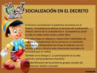 SOCIALIZACIÓN EN EL DECRETO
El término socialización lo podemos encontrar en el
Anexo I. Competencias básicas al termino de la educación
infantil, dentro de la competencia e. Competencia social
en ella se tratas varias cosas y entre ellas:
• En esta etapa se adquiere y desarrollan habilidades de
respeto y cumplimiento de la norma en un momento
claramente individualista en el que la relación con los
adultos y otros niños/as esta claramente asociada a la
actividad que se realiza.
También en el bloque 2. La participación en la vida
cultural y social podemos encontrar:
• La identificación de los primeros grupos sociales de
pertenencia: familia y escuela.
 