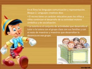 En el Área los lenguajes comunicación y representación.
Bloque 2. Lenguajes creativos dice:
• El recreo tiene un carácter educativo pues los niños y
niñas continúan el desarrollo de su actividad motora
simbólica y de socialización.
• La tutoría es el conjunto de actividades que desarrolla el
tutor o la tutora con el grupo clase con sus familias y con
el resto de maestras y maestros que desarrollan la
docencia en ese grupo.
 