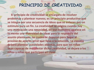 El principio de creatividad se encargara de resolver
problemas y plantear nuevos; es un principio productivo que
se integra por una secuencia de ideas que se enlazan por un
estímulo para un fin. La creatividad se origina cuando hay
una motivación una necesidad, en ese momento aparece en
la mente una diversidad de ideas para la respuesta del
asunto planteado, las cuales se depuran para llegar al
proceso de acierto-error que lleva a la solución. La escuela
deberá plantear actividades abiertas, para que los niños
sean capaces de manifestar dicha creatividad, se dejara a los
niños y niñas que participen en clase
PRINCIPIO DE CREATIVIDAD
 