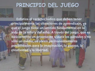 Enfatiza el carácter lúdico que deben tener
principalmente las situaciones de aprendizaje, ya
que el juego tiene un sentido fundamental en la
vida de la niña y del niño. A través del juego, que es
básicamente un proceso en sí para los párvulos y no
sólo un medio, se abren permanentemente
posibilidades para la imaginación, lo gozoso, la
creatividad y la libertad.
PRINCIPIO DEL JUEGO
 