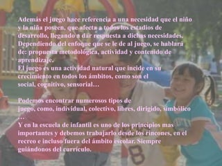 Además el juego hace referencia a una necesidad que el niño
y la niña poseen, que afecta a todos los estadios de
desarrollo, llegando a dar respuesta a dichas necesidades.
Dependiendo del enfoque que se le de al juego, se hablará
de: propuesta metodológica, actividad y contenido de
aprendizaje.
El juego es una actividad natural que incide en su
crecimiento en todos los ámbitos, como son el
social, cognitivo, sensorial…
Podemos encontrar numerosos tipos de
juego, como, individual, colectivo, libres, dirigido, simbólico
…
Y en la escuela de infantil es uno de los principios mas
importantes y debemos trabajarlo desde los rincones, en el
recreo e incluso fuera del ámbito escolar. Siempre
guiándonos del currículo.
 