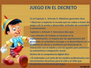 JUEGO EN EL DECRETO
En el Capitulo 1. Articulo 4. Objetivos generales dice:
• Observar y explorar el mundo que les rodea a través del
juego y de la acción y desarrollar actitudes de curiosidad
y conservación.
Capitulo 1. Articulo 7. Estructura dice que.
• Los métodos de trabajo se basarán en la
experimentación, el respeto por las aportaciones del
alumnado, la actividad y el juego y se desarrollaran en un
ambiente de afecto y confianza que favorezcan la
interacción con el adulto y con los iguales para potenciar
su autoestima e integración social.
Dentro de la competencia digital dice:
• El ordenador y el resto de los medios audiovisuales son
herramientas atractivas para la niña y el niño que
despiertan sus intereses por jugar.
 