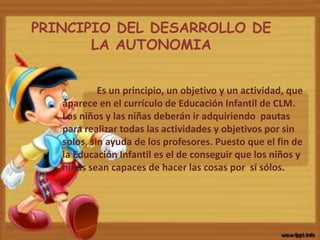 Es un principio, un objetivo y un actividad, que
aparece en el currículo de Educación Infantil de CLM.
Los niños y las niñas deberán ir adquiriendo pautas
para realizar todas las actividades y objetivos por sin
solos, sin ayuda de los profesores. Puesto que el fin de
la Educación Infantil es el de conseguir que los niños y
niñas sean capaces de hacer las cosas por sí sólos.
PRINCIPIO DEL DESARROLLO DE
LA AUTONOMIA
 