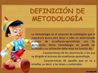 DEFINICIÓN DE
METODOLOGÍA
La metodología es el conjunto de estrategias que el
maestro/a busca para llevar a cabo un determinado
proceso de enseñanza-aprendizaje con los
alumnos/as. Dicha metodología no puede ser
unificada y su utilización debe estar en función de:
- Características de los alumnos/as a los que
va dirigido el proceso de enseñanza-aprendizaje.
- Características de aquello que se va a
enseñar, es decir, a las áreas y contenidos.
 