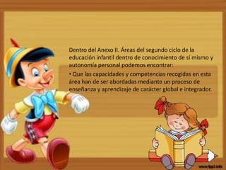 Dentro del Anexo II. Áreas del segundo ciclo de la
educación infantil dentro de conocimiento de sí mismo y
autonomía personal podemos encontrar:
• Que las capacidades y competencias recogidas en esta
área han de ser abordadas mediante un proceso de
enseñanza y aprendizaje de carácter global e integrador.
 