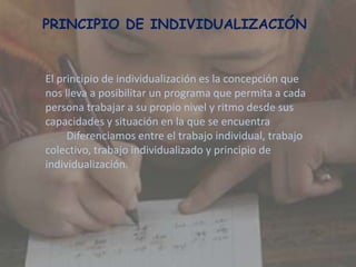 El principio de individualización es la concepción que
nos lleva a posibilitar un programa que permita a cada
persona trabajar a su propio nivel y ritmo desde sus
capacidades y situación en la que se encuentra
Diferenciamos entre el trabajo individual, trabajo
colectivo, trabajo individualizado y principio de
individualización.
PRINCIPIO DE INDIVIDUALIZACIÓN
 