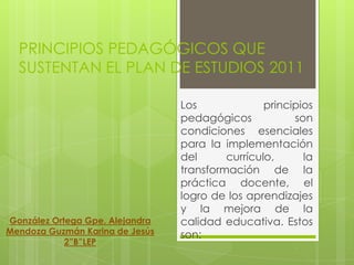 PRINCIPIOS PEDAGÓGICOS QUE
  SUSTENTAN EL PLAN DE ESTUDIOS 2011

                                 Los              principios
                                 pedagógicos            son
                                 condiciones esenciales
                                 para la implementación
                                 del      currículo,      la
                                 transformación de la
                                 práctica docente, el
                                 logro de los aprendizajes
                                 y la mejora de la
González Ortega Gpe. Alejandra   calidad educativa. Estos
Mendoza Guzmán Karina de Jesús   son:
            2”B”LEP
 