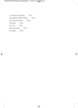 PRINCIPIOS PERUCHO.qxp_Maquetación 1 01/10/14 18:34 Página XIII 
Mercedes Monmany 
JOAN PERUCHO: LA AVENTURA 
DE LA VIDA VERDADERA 
Si tuviéramos que escoger un resumen de ese inmenso catálogo de temas e inspi-raciones 
que adornan la obra del gran escritor que fue Joan Perucho (Barcelona, 
1920-2003), nada mejor que citar el prólogo que él mismo redactó para su delicioso 
libro de relatos Roses, diables i somriures (1965): «Este libro es floral, monstruosa-mente 
artificioso y esteticista y, entre los recortados ramajes de su jardinería deca-dente, 
surgen rostros de diablos, sonrisas y rosas enigmáticas y deshojadas. El tema-rio 
deriva y discurre hacia alquimias, castillos, fantasmas, perfumes, animales 
fabulosos, cortesanas francesas, magia, gastronomía y antiguos bailes de disfraces. 
Es, pues, un libro especialmente apto para los voluptuosos y para los entusiastas del 
“final de siglo” […]. El autor no lamenta el gusto que siente por estas cosas. Las res-tantes 
tienden a aburrirle». 
¿Qué hay detrás de los espejos? ¿Y detrás de las cosas reflejadas en las aguas plá-cidas 
—y a veces no tan plácidas— de los espejos? «Me obsesionan los espejos. Re-flejan 
la lenta e infinita concatenación de la realidad», diría Joan Perucho, parafra-seando 
a su manera a Stendhal. En numerosas ocasiones, y a través de títulos 
concretos de su bibliografía como el libro de poemas Els miralls (1986) o las prosas 
de Galería de espejos sin fondo (1963), este autor declaró su fascinación por el doble 
filo que escondían los espejos; es decir, el reflejo pero también lo que se esconde de-trás 
del reflejo, que abre un campo sumamente seductor de posibilidades a la ima-ginación 
y a la fantasía. En cada cosa observada estaría, por una parte, la realidad 
reflejada tal cual es, y, por otra, lo que un artista, y sobre todo un creador tan pro-clive 
a dejarse llevar por el murmullo de lo no visto y por el rumor de lo presentido 
 