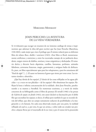 MERCEDES MONMANY [XV] 
PRINCIPIOS PERUCHO.qxp_Maquetación 1 01/10/14 18:34 Página XV 
lidad, y esta es también su miseria. La razón es humana y construye sus andamios 
lenta y trabajosamente. Dudamos porque no nos fiamos. Es mucho mejor la verdad 
revelada, la que iluminaba, por ejemplo, a san Pablo proclamando verdades que no 
sabía de dónde habían salido. La verdad revelada es la intuición. Conocemos la be-lleza 
intuitivamente, no por la razón. […] La intuición, como fuente de la verdad, 
es divina, deslumbrante y segura», dirá en su texto «Una poética» del libro «La puer-ta 
cerrada» (1995). 
Verdades mágicas, estremecimientos por lo que se ve y lo que no se ve, que «no 
les ocurren a todos, ni todos lo detectan». Solo algunos («los que poseen el sentido 
de lo maravilloso y poético») serán los elegidos, nos dice una y otra vez el autor a lo 
largo de su obra. Los que no adivinan sombras ni verdades ocultas, los que no pre-sienten 
ni perciben nada más allá de lo material y físico, los que carecen de turbu-lentos 
universos interiores, de verdades poéticas, de una existencia paralela, profun-da 
y espiritual, eran para Perucho «dignos de la mayor compasión». Así definiría a 
los que habitaban el universo chato y único, cotidiano y ramplón de lo masivo y co-dificado, 
«sin imaginación»: «Hay mucha gente que no ha visto en su vida un fan-tasma 
[…]. Es gente que no tiene imaginación ni gusto por el riesgo y la aventura. 
Pasan por la vida sin darse cuenta de lo que se pierden. Prefieren, naturalmente, un 
coche y una segunda residencia cómoda […], disfrutan, felices, del consumismo y 
de su egoísmo. Esto equivale a una vida a ras del suelo. Es triste». 
El arte, vocación irrenunciable 
En las antípodas estaría para Perucho la tenacidad del artista que defiende una 
vida entregada al arte y una vocación irrenunciable. Numerosos de sus textos dedi-cados 
tanto a pintores como a escritores o estudiosos y eruditos de lo más variopinto 
abundan en esta defensa encendida de la necesidad de mantener incólumes las «ver-dades 
interiores», a contrapelo del mundo de la realidad y de las presiones fáciles y 
engañosas del entorno. Traiciones mundanas que empujan a aparcar las pasiones, 
tendencias y vocaciones íntimas, fundamentales en la formación y afirmación de un 
 