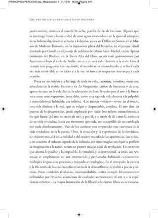 PRINCIPIOS PERUCHO.qxp_Maquetación 1 01/10/14 18:34 Página XVI 
[XVI] JOAN PERUCHO: LA AVENTURA DE LA VIDA VERDADERA 
artista. A los que carecían de metas y se dejaban llevar por la corriente, a los que trai-cionaban 
sueños y aspiraciones, Perucho los equiparaba irónicamente con auténti-cos 
«pecadores». En ellos, solo cabía esperar una vida pobre, descargada de inquie-tud 
y desasosiego, pero también de felicidad por el hallazgo y la exaltación de la obra 
personal llevada a cabo. Hablando de Paul Gauguin («si ha habido un artista que 
no ha traicionado su vocación, este es Paul Gauguin») diría en su texto «Vocaciones 
y traiciones» del libro El basilisco (1990): «Hay gente que traiciona su propia voca-ción 
y hay gente que se mantiene fiel a ella, siguiéndola dificultosamente muchas 
veces, postrándose a veces y levantándose siempre. Los que traicionan su vocación 
(a veces, no se tiene ninguna) traicionan el espíritu, y, en términos de teología ca-tólica, 
esto es un pecado contra el Espíritu Santo. Esto es destruir la raíz de nuestro 
destino individual y es infracción grave que el hombre moderno, habiendo abando-nado 
la conciencia del pecado, ignora». 
La poética de Joan Perucho, uno de los autores de nuestra época —y de un país 
a menudo adorador únicamente del realismo y el costumbrismo— menos conven-cionales, 
uno de los que menos se han conformado con unas pocas y consabidas res-puestas 
a sus interrogaciones de creador, es una poética de lo invisible y de lo intem-poral. 
Se trata, ya sea en sus libros de poemas o en sus a veces célebres libros de 
prosas de variada inspiración o en sus relatos fantásticos, como es el caso de Diana 
y el Mar Muerto, Rosas, diablos y sonrisas, Galería de espejos sin fondo, Nicéforas y el 
grifo, Los misterios de Barcelona, La sonrisa de Eros, Botánica oculta, Historias secretas 
de balnearios, Bestiario fantástico, Los laberintos bizantinos, Detrás del espejo, El césped 
contra el cielo o La puerta cerrada, así como en sus novelas Libro de caballerías, Las 
historias naturales, Las aventuras del caballero Kosmas, Pamela, La guerra de la Co-chinchina 
y Los emperadores de Abisinia, de una poética y una obra de aliento suma-mente 
libre, que mezclan géneros sin cesar. Ambas destruyen de forma ininterrum-pida, 
desde el comienzo de su trayectoria, todos los conceptos y reglas firme y 
trabajosamente levantados por el andamiaje estricto de lo académico y racional: en 
un ambiente dominado machaconamente por el realismo y la literatura social, con 
mensaje, la irrupción de Joan Perucho —tal y como sucedió en 1958 con la apari-ción 
en Italia de El gatopardo del príncipe Giuseppe Tomasi di Lampedusa— en la 
 