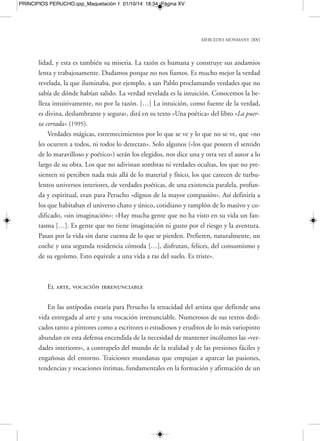 MERCEDES MONMANY [XVII] 
PRINCIPIOS PERUCHO.qxp_Maquetación 1 01/10/14 18:34 Página XVII 
escena literaria catalana, y por extensión española, con su relato Amb la tècnica de 
Lovecraft, de 1956, y enseguida con su primera novela, Llibre de cavalleries, de 1957, 
da paso, aún hoy, dado el carácter intrínseco de su modernidad y de su espíritu de 
anticipación, a un saludable y fresco vendaval inesperado. Un vendaval que agitó las 
velas libres de la imaginación, sacudiendo desde sus mismas profundidades y entra-ñas 
lo más rígido e inamovible de nuestras vidas, nuestros tímidos y respetuosos co-nocimientos 
al uso, nuestras lecturas, nuestros prejuicios de consumidores cultura-les 
rutinarios, nuestras tercas y ciegas incredulidades. 
Enseñar a ver y creer en lo verosímil y en lo inverosímil 
Una función didáctica y particular que recorre la literatura de Perucho por en-tero 
es enseñar a ver y creer, devotamente y con pasión, tanto en lo verosímil, en lo 
que se ve, como en lo inverosímil, en lo que no se ve y, como mucho, se llega a ima-ginar, 
a adivinar, a sospechar y a conjeturar. El crítico literario y escritor Julià Gui-llamon, 
gran y reputado especialista en la obra de Joan Perucho —junto al desapa-recido 
y añorado Carlos Pujol—, a través de numerosos estudios dedicados a su 
obra, de exposiciones y de una completísima biografía, condensó a la perfección lo 
inaudito de esa irrupción de Perucho en su día, especialmente por medio de su muy 
particular lectura de lo fantástico. Un género fantástico idiosincrático y singular que 
lo uniría ya para siempre, a veces de forma maquinal y en exceso redundante, a es-critores 
como Borges y Calvino: «Para Perucho lo fantástico significa el acceso a 
otros mundos, otros ámbitos. La producción de tema sobrenatural de los años cin-cuenta 
no podía tener en su obra la menor resonancia […]. La ficción futurista y 
apocalíptica era más fría, estaba desprovista de misterio y magia. Solo el expresio-nismo 
alemán y sus ramificaciones en la otra orilla del Atlántico coincidían en la 
elaboración de una fábula más siniestra que se habría de leer como un manifiesto a 
favor de la imaginación». Es decir, volveríamos a esa base casi programática —el ma-nejo 
de una verdad poética unida al temblor y el estremecimiento por un misterio 
más sugerido que plasmado a través de claves cerradas y de «género»— que ilumina 
 