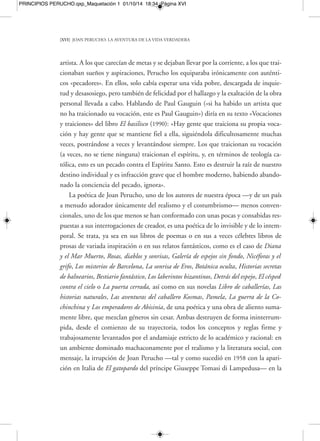 PRINCIPIOS PERUCHO.qxp_Maquetación 1 01/10/14 18:34 Página XVIII 
[XVIII] JOAN PERUCHO: LA AVENTURA DE LA VIDA VERDADERA 
toda la obra peruchiana. Así lo explicaría el propio autor en su fragmento titulado 
«El universo», de su libro de memorias Los jardines de la melancolía: «El misterio man-tiene 
al hombre en su búsqueda de la verdad imposible. Para algunos, misterio equi-vale 
a poesía. El hombre es el gran interrogador. Si un día el misterio dejara de serlo, 
todo se derrumbaría sobre su cabeza». 
Por otro lado, su fervor por las relecturas históricas, por los apasionantes juegos 
de ajedrez en el tablero de países, hechos fabulosos, épocas, personajes y aventuras 
múltiples ocurridas o no, lo resumiría él mismo del siguiente modo en su texto «El 
gusto por lo fantástico» del libro citado: «La capacidad de inventar historias apócri-fas 
es un recurso para instalarme en el corazón de los acontecimientos pasados, de 
fabricar puertas secretas con el fin de penetrar furtivamente en los misterios de an-taño. 
El pasado nos revelará la naturaleza del presente. Respecto al futuro, no en-cuentro 
ningún indicio de felicidad». A ello añadiría de nuevo varias constantes so-bre 
su forma de concebir la poesía: «Hay quien busca la poesía desde premisas 
racionalistas, inclinado a rechazar el milagro. El milagro, no obstante, es más fuerte 
y surge como una flor rara y misteriosa. La poesía es esta flor, es la única flor que 
nos queda para salvarnos de nuestra propia destrucción». Inspiraciones todas ellas, 
muchas veces, como es notable en la obra de este escritor, de raíces profundamente 
«librescas», extraídas de un fervor incondicional por la lectura, y de una ingente eru-dición 
familiarizada con todos los siglos y principales fases de la cultura occidental, 
como muy bien explicaría en su bello pasaje titulado «Où allez-vous chercher tout 
ça?», del libro El césped contra el cielo: «Soy un lector impenitente. Es de mis lecturas 
—extrañas lecturas referidas al pasado, pues, como es sabido, me gustan los libros 
antiguos— de donde sale mi literatura. La vida cotidiana no me interesa, no me 
gusta. Generalmente, de una referencia histórica, paso a imaginarme un desenlace 
fantástico que tiende a revelar el mundo de lo maravilloso, del misterio, de la aven-tura. 
En definitiva, de la poesía que hay detrás del mundo. La referencia histórica es 
mi trampolín. El presente […] no me interesa». 
Sabios, ocultistas, eminentes zoólogos y exploradores, caballeros errantes, poetas, 
inventores, místicos, anacoretas, inflamados patriotas, liberales exiliados en París o 
Londres, adoradores del diablo, eruditos de lo maravilloso, médiums sabrán por en- 
 