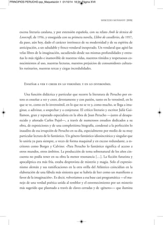 MERCEDES MONMANY [XIX] 
PRINCIPIOS PERUCHO.qxp_Maquetación 1 01/10/14 18:34 Página XIX 
cima de todo que la poesía es el verdadero manto protector que está detrás de todas 
las cosas y todas las gestas, que salva y purifica a la vez, y que hay que ser capaces de 
hallarla en la realidad, porque sin ella «el hombre colisiona su ser por los caminos 
del mundo», dirá Perucho en el Dietario apócrifo de Octavio de Romeu (1985). To-marán 
el nombre del caballero Arístides Cardellach de la Harche, del «bibliopirata» 
Bartolomé José Gallardo, de Isidro de las Pedrochas, del conde y brujo Alejandro 
Kulak, del caballero bizantino Kosmas, de la misteriosa Dama Egeria, de Madame 
Edwarda, de Madame Blavatsky, del doctor Doolittle y Livingstone, de Montague 
Rhodes James y Lovecraft o de Cunqueiro y el doctor Samuel Johnson, da igual. Pe-ro 
en todos ellos palpitará sin cesar el hálito eterno e indestructible de la poesía, de 
los misterios del mundo, de las búsquedas en pos del más allá de todo, incluso del 
más allá del infinito. 
Poeta, por encima de todo 
«Personalmente, por encima de todo, me siento poeta», repetiría Joan Perucho 
en muchas ocasiones. «La poesía es, verdaderamente, una aventura hacia lo absolu-to 
». Pero precisaría aún más su definición: «El creador es un médium… Todo es 
muy misterioso y sin misterio no hay gran literatura». Hay que decir que el tercer 
libro de poemas de Perucho, de 1954, tras Sota la sang, de 1947, Aurora per vosaltres, 
de 1951, y las bellísimas prosas poéticas de Diana y el Mar Muerto, de 1953, se titu-laría 
El médium. El mundo, efectivamente, es un libro abierto que pocas veces se lo-gra 
abrir por la página adecuada, hay que buscarla con cuidado, con ahínco, inten-tar 
descifrarla y penetrar en sus trampas ocultas, en sus oscuridades. «El misterio del 
mundo —sigue diciendo Perucho en un texto elaborado en torno al pintor Grau 
Santos, del libro Espectacles i secrets, de 1992— permanece indescifrable ante nos-otros. 
Para un espíritu, la mirada va más allá de las cosas y de los acontecimientos. 
Esta mirada estructura esquemas, cosas, siluetas (vagas y extintas) que llenarán, su-cesivamente, 
y cada vez más lejos, el pasado. El mundo es como un palimpsesto para 
el vidente o el médium que captan significados que otros nunca verán. Existen voces 
 
