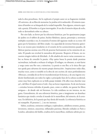 PRINCIPIOS PERUCHO.qxp_Maquetación 1 01/10/14 18:34 Página XX 
[XX] JOAN PERUCHO: LA AVENTURA DE LA VIDA VERDADERA 
sofocadas, esbozos diluyéndose en la luz, fantasmas que se abocan a su deseo y pa-labras 
que se han perdido en la memoria inmensa de Dios. Algunos participan de 
esta visión: son los artistas y los poetas que tienen el don de hacerlas aparentes en 
determinadas circunstancias». 
Sombras, «voces sofocadas», presencias y ausencias, fantasmas entrevistos, pala-bras 
evadidas y errantes por la noche de los tiempos…, todos, siguiendo la estela 
coherente de la poética mantenida siempre por Perucho, serán convocados y traídos 
de nuevo a la luz por dos clases de seres fundamentalmente: poetas y artistas. Peru-cho 
disfrutará siempre con artistas o autores que se pregunten qué hay detrás de las 
cosas y que amen en su profunda y más invisible dimensión esas mismas cosas de 
este mundo, hasta el punto de ver más allá de ellas y, sobre todo, verlas en el antes 
y el después de ellas mismas: las desaparecidas y las presentes. Para ello, como insis-tiría 
el autor, se tendrá que penetrar principalmente con dos armas: la de la intui-ción 
y la de la imaginación. Joan Perucho no dejó nunca de defender, a lo largo de 
toda su obra, ese algo irracional, esa sensación, distorsión de la realidad, inspiración 
y búsqueda permanente más allá de lo explicable, demostrable y obvio, que tan solo 
se encuentra en la poesía y por extensión en los que no rechazan esa «flor rara y mis-teriosa 
del milagro de la poesía», como un día dijo. Un milagro y una revelación ín-timos 
y secretos, que se consumen en sí mismos, sin ninguna clase de premisa uti-litarista 
en lo mágico de esa percepción, al contrario de tantas épocas de la historia 
en las que se los quiso teñir de necesario «milagro social», buscándoles bajísimos y 
toscos rendimientos en la cotización ideológica que se quería representar. Sólo hay 
que pensar que un poeta de la altura indiscutible de Osip Mandelstam, en la época 
de la revolución rusa, el único poema «realista», de concienciación, que llegó a com-poner 
fue el que hizo contra Stalin («el montañés del Kremlin»), lo que le condujo 
directamente a la muerte. Y lo mataron, precisamente, quienes lo acusaban, a él y a 
otros, de falta de «realismo social». «A veces —diría Václav Havel, citado por Peru-cho 
en un texto titulado “Las palabras se gastan”, que le dedicaría al intelectual y 
presidente checo con motivo de la concesión en 1989 del Premio de la Paz otorgado 
por los libreros alemanes— puede parecer que sobrevaloro la significación de la pa-labra, 
yo que vivo en un país donde las palabras pueden ser causa de encarcelamien- 
 