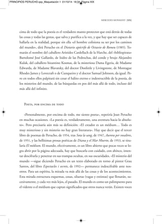 MERCEDES MONMANY [XXI] 
PRINCIPIOS PERUCHO.qxp_Maquetación 1 01/10/14 18:34 Página XXI 
to». La palabra, efectivamente, como recordaba Joan Perucho en ese mismo artículo, 
«se gasta, se empobrece, altera su significado, se fosiliza, y cuando la queremos sacar 
del magma fangoso de la corriente de la vida, se presenta como una piedra cubierta 
de musgo y líquenes». 
Por otra parte, hablando de Heidegger y Hölderlin, Perucho seguiría explicando 
la «inutilidad» absoluta de la poesía y del arte frente a aquellos que los quieren vol-ver 
eficaces para algún fin o motivo pegado en exceso a la «realidad»: «Para Heideg-ger 
hacer poesía es algo enteramente inofensivo, tal y como quería Hölderlin. Y a la 
vez ineficaz, porque todo se va en decir y hablar. Es la poesía algo semejante a un 
sueño, pero no a una realidad; un juego de palabras sin la verdad de la acción». Y 
aquí hará la entrada otro concepto básico en la literatura de este autor: la idea de 
juego. Juego de la palabra, juego de la cultura, juego de los hechos cambiados y de 
la historia recuperada e imaginada. El desaparecido Italo Calvino, cuya obra com-parte 
no pocas conexiones y un aliento común con el universo de Joan Perucho, de-cía 
muy acertadamente en «Las aventuras de tres relojeros y de tres autómatas», per-tenecientes 
a su Colección de arena: «Muchas veces el empeño que los hombres 
ponen en actividades que parecen absolutamente gratuitas, sin otro fin que el entre-tenimiento 
o la satisfacción de resolver un problema difícil, resulta ser esencial en 
un ámbito que nadie había previsto, con consecuencias de largo alcance. Esto es tan 
cierto para la poesía y el arte como lo es para la ciencia y la tecnología. El juego ha 
sido siempre el gran motor de la cultura». 
Elfos, hadas y otros seres surgidos de la fantasía 
En el capítulo «Las novelas y los elfos» de sus memorias, Els jardins de la malen-conia 
(1992), elaboradas a partir de escenas y fragmentos más que narradas crono-lógicamente 
y en continuidad, Perucho incluiría de nuevo una serie de reflexiones 
sobre la irrupción de «lo invisible» en poetas-videntes como Yeats, que veían «más 
allá» de la realidad y creían en seres fabulosos como los elfos. También rememoraría 
el acontecimiento que supuso, en un páramo de realismo social como era la España 
 