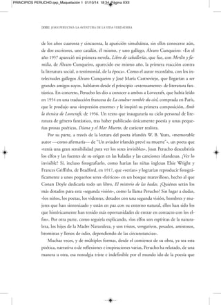 PRINCIPIOS PERUCHO.qxp_Maquetación 1 01/10/14 18:34 Página XXIV 
[XXIV] JOAN PERUCHO: LA AVENTURA DE LA VIDA VERDADERA 
en tantas cosas, es esencial. Los devotos de lo maravilloso, por el contrario, los ven 
y, a través de ellos, se materializan». La literatura, pues, actuará de «médium» que 
convoca espíritus en la mesa del texto, de vaso comunicante de un pasado del que 
se extrae la sangre y al que se vampiriza poéticamente para otorgarle vida y mante-ner 
así las mejillas del fino entramado de la ficción sonrosadas. Todo tendrá que ser 
siempre así, «velado y susurrante». En un texto titulado «El secreto de los magos», 
del libro Rosas, diablos y sonrisas, Perucho se preguntaría, con mucha razón, estupe-facto, 
ante el «entusiasmo congresual» imperante: «¿Qué clase de congreso es este?», 
ya que en aquellos días se había anunciado pomposamente un «congreso mágico in-ternacional 
». Perucho esperaba que fuera eso, algo velado y susurrante, que sirviera 
para intercambiar entre los participantes secretos y experiencias «sutilísimos y oscu-ros 
». Un ambiente como el que Rilke describía «de círculos concéntricos, dilatán-dose 
alrededor de las cosas, misteriosamente atraído por su presencia y también por 
su ausencia», vinculado a una poesía que expresa la fugacidad de las cosas, lo ina - 
prensible, los destellos y luces que nunca dejan de parpadear a lo largo de los tiem-pos, 
y que tendrán que ser emitidos con el respetuoso susurro de lo no dicho, de los 
ecos sutilísimos y remotos. 
Todavía compartirían algo más Perucho y Cunqueiro: su devoción por el poder 
de la risa, de la ironía, del puro juego formulado con las técnicas imperturbables de 
la seriedad, levemente retocadas para provocar la más placentera de las sonrisas, co-mún 
en ambos. Un juego y divertimento culto, dirigido a todos los públicos y a to-do 
tipo de lectores, indudable salvador de los hechos solemnes y de las gestas de este 
mundo. En una ocasión, el filósofo Santayana enunció los tres componentes esen-ciales 
de la vida: «Todo, en la naturaleza, tiene una esencia lírica, un destino trágico 
y una existencia cómica». Muchas veces Perucho hablaría de ese revulsivo fantástico, 
la risa, que él prefería llamar «ironía», y que tanto practicó en su obra, convirtién-dose 
en un pilar fundamental que sostiene la originalísima y extensa arquitectura de 
sus libros: «La risa surge, no en un fluir craso y rabelesiano, sino encogida sobre sí 
misma, con doble intención, algunas veces solo insinuada, apuntada en un pince-sans- 
rire. Rara vez lo grotesco deja aquí de ser macabro, pero es una identificación 
que no coincide exactamente con lo que se ha venido en llamar “humor negro”, a 
 