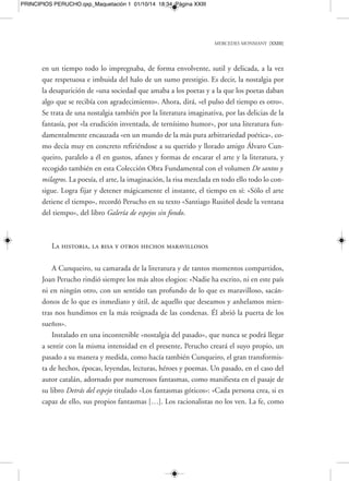 MERCEDES MONMANY [XXV] 
PRINCIPIOS PERUCHO.qxp_Maquetación 1 01/10/14 18:34 Página XXV 
la manera de un Alfred Jarry», diría Perucho en «La nueva Ester» de su libro El ba-silisco. 
El gran poeta italiano Giacomo Leopardi, serio y pesimista siempre respecto 
a sus contemporáneos y, en general, respecto al ambiente pétreo y sombrío que lo 
rodeaba, nunca dejó de apreciar la llegada de momentos desinhibidos, así como a 
los alegres y felices practicantes de la risa. «Entre los hombres es inmenso y terrorí-fico 
el poder de la risa, frente a la cual nadie, en su fuero interno, se siente por com-pleto 
inmune. Quien tiene el atrevimiento de reír es dueño del mundo». Se puede 
decir que, de relato en relato, de aventura en aventura, de búsqueda e investigación 
apasionada en búsqueda y pesquisa no menos ferviente en pos de metas casi inal-canzables, 
los personajes de la obra de Joan Perucho conforman una especie de fa-milia 
de lazos estrechos y genéticos, «un mundo aparte, autónomo, peculiarísimo e 
inquietante; un mundo en que los misteriosos personajes mantenían ligaduras invi-sibles, 
una jerarquía de estirpe solar, una ironía entre cáustica y erudita», definición 
que Perucho aplicó a la literatura de Salvador Espriu, «maestro de una prosa rarifi-cada, 
tensa y difícil, para mí la punta avanzada de la literatura catalana hacia Euro-pa 
», pero que se podía aplicar perfectamente a él mismo y a los personajes que po-blaban 
sus libros, siempre a mitad de camino entre la erudición y la sonrisa irónica, 
entre la solemnidad académica y rigurosa y la fantasía libre y sin ataduras propia de 
bardos y poetas. 
Monstruos escapados de los inventarios 
El humor de Perucho muchas veces se instala en el corazón de una doméstica y 
poco ruidosa normalidad, aunque inmediatamente pasa a fusionarse, de forma na-tural, 
con la aparición nada rutinaria de lo fantástico. Ya se trate de sus bestias fan-tásticas 
imbuidas del vicio de la erudición o de sus feroces plantas maravillosas que 
solo quieren suplantar a un bebé, Perucho nunca deja de ironizar con las fuentes y 
versiones sumamente móviles y desconcertantes de la «normalidad», lo real, lo ple-namente 
civilizado, casi humano, lo puesto en duda por las costumbres y las inamo-vibles 
leyes de la ciencia como algo verosímil y «terrenal». Es decir, aquello no exac- 
 