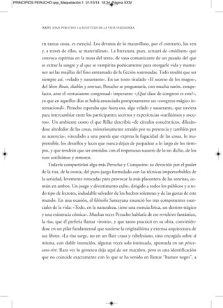 PRINCIPIOS PERUCHO.qxp_Maquetación 1 01/10/14 18:34 Página XXVI 
[XXVI] JOAN PERUCHO: LA AVENTURA DE LA VIDA VERDADERA 
tamente terrorífico, pero que, salido de la norma, se convierte rápidamente en 
«monstruoso». El estupor por parte de sus lectores de ficciones proviene a menudo 
de la perfecta instalación de sus criaturas maravillosas en el mundo dócil de las prác-ticas 
cotidianas. Monstruos, vidas imaginarias que, al describirlas armado de todo 
un solemne aparato de puntillismo y burocratismo biográfico, a veces llegan a pa-recer 
casi rigurosamente normales; de ahí su escandalosa monstruosidad. En El libro 
de los monstruos, otro de los «raros» más fascinantes que ha dado la literatura del si-glo 
xx, el escritor italoargentino J. R. Wilcock, descubría lacónicamente a uno de 
estos seres: «Es cierto que, como todos los mamíferos, tiene dos ojos, una nariz, una 
boca y, en alguna parte, cuatro extremidades». Obsérvese la terrible e inquietante 
imprecisión que se encierra detrás del concepto «en alguna parte». Por su parte, Ste-phen 
Jay Gould, el célebre paleontólogo e investigador de la teoría de la evolución, 
dijo de forma divertida en su ensayo Los monstruos útiles: «En las décadas anteriores 
a Darwin los anatomistas médicos franceses instauraron tres categorías: falta de par-tes 
(monstres par défaut), partes de más (monstres par excès) y partes normales en los 
lugares equivocados». 
Para no ser menos, el premio Nobel Elias Canetti llegaría a nombrar una ausen-cia 
específica en todos los bestiarios tradicionales, la de los animales «que faltan»: 
«Las especies que no han aparecido porque el progreso del hombre se lo ha impedi-do 
». Asimismo, la introducción que el escritor —y gran amigo en vida de Joan Pe-rucho— 
Carlos Pujol hizo para su Bestiario fantástico enlaza perfectamente con el 
espíritu de fantasía libre e imaginación desbordante que siempre caracterizó a este 
gran creador. Pujol sería de las personas que con más cariño y perspicacia, con más 
complicidad, entenderían su obra. Con un escueto y perfecto diagnóstico, presen-taba 
el Bestiario de Perucho: «Donde el zoólogo acaba su inventario de bichos, em-pieza 
la labor del poeta». ¿Qué separa la labor de un observador sensible y amante 
de la naturaleza como era Perucho de, por ejemplo, la labor de un naturalista tam-bién 
sumamente sensible y exquisito como fue el escritor Gerald Durrell? Pues, sen-cillamente, 
la insumisión, la rebeldía. Esa rebeldía que se añora en bestias demasia-do 
domesticadas también se echa de menos en los pragmáticos catalogadores —o 
aburridos catapultadores— del mundo animal. Como dijo Carlos Pujol en su día, 
 