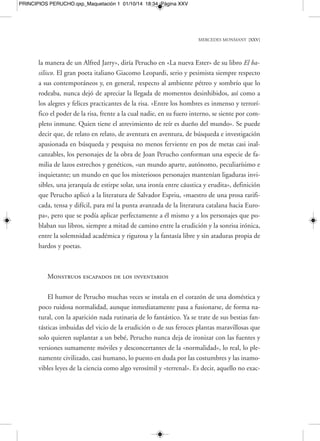 con Perucho tenemos que refugiarnos «en el voluptuoso placer de tomar el pelo al 
prójimo con todos los requisitos de la cultura». 
Cada uno de los animales o monstruos de Perucho muestran cualidades casi hu-manas, 
que los hacen frágiles y entrañablemente «adoptables». Sus monstruos de pa-pel 
tienen su propio carácter, sienten arrebatos y pasiones, y padecimiento, como 
los humanos. Ya en Els balnearis este autor participaba al lector la delirante división 
practicada por Izaak Walton entre peces castos y lujuriosos: cuando el fogoso sardo 
no encuentra consuelo en las aguas, sale de ellas en busca de cabras… Sin embargo, 
en la dulce y seráfica serie de Gàbia per a petits animals feliços, Perucho nos mostrará 
a estos tiernos monstruos de la naturaleza como más entrañables, más dignos de ser 
adoptados en cualquier hogar que nunca: cantan, lloran, se esconden, vigilan, sue-ñan, 
suspiran ruidosamente, hablan sin parar, buscan protección, curiosean. Se me-ten 
en los cuartos de baño, en la colada, en las habitaciones con calefacción, en los 
jardines, en las capillas, o, si no, en la famosa reserva de animales de Albinyana, bro-ma 
que Perucho hacía con frecuencia refiriéndose a su querida casa de campo de Ta-rragona. 
Por su parte, Cunqueiro no se había quedado atrás en el campo de lo ima-ginario 
y de la ironía, y con su saludable y habitual buen humor había comentado 
algunos pasajes «desconocidos» y sin embargo muy cotidianos, junto a algunas ca-racterísticas 
sorprendentes, de sus animales fantásticos. En aquella ocasión era un 
dragón de su novela Las mocedades de Ulises: «Tenía el rostro humano, y herido mor-talmente 
por la lanza de san Miguel Arcángel, por el ojo derecho vertía una lágrima 
azul. El marinero Basílides comentó que a lo mejor tenía familia y dejaba menores». 
Porque ¿dónde duermen su sueño eterno estos monstruos de difícil acomodo e ins-talación? 
Aunque el destino y el fin de estas legendarias malformaciones quede sin 
aclarar demasiado en la mayoría de los casos, con pistas confusas y desconcertantes, 
sí sabremos de algunos de estos fines, como el del monstruo Canuto, que «rompió 
la cuerda a la que estaba atado, y marchándose a los Pirineos, se hizo salvaje». O del 
melancólico desenlace que el tiempo depara al indefenso Calígrafo: «La invención 
de la mecanografía debió ser fatal para el Calígrafo. Circulaba por las calles sin nin-guna 
clase de ilusión. Triste y desamparado, recordaba los tiempos idos, los bellos 
abecedarios de antaño. Nadie enseñaba ya caligrafía». 
MERCEDES MONMANY [XXVII] 
PRINCIPIOS PERUCHO.qxp_Maquetación 1 01/10/14 18:34 Página XXVII 
 